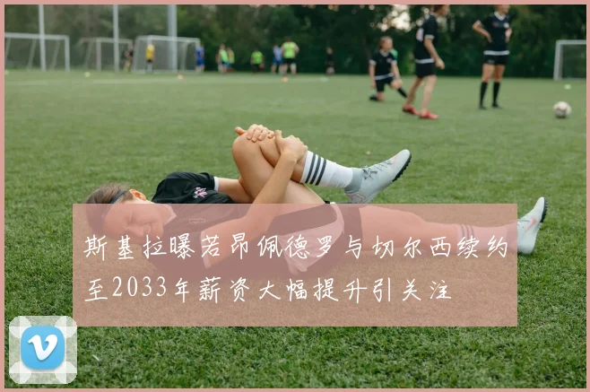 斯基拉曝若昂佩德罗与切尔西续约至2033年薪资大幅提升引关注