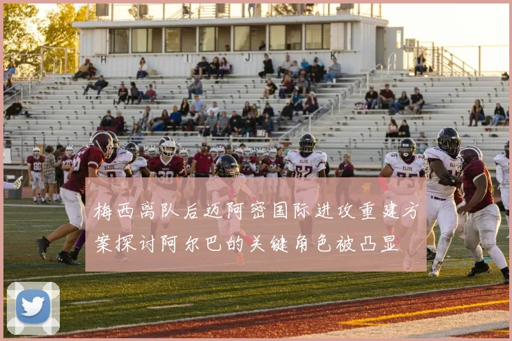 梅西离队后迈阿密国际进攻重建方案探讨阿尔巴的关键角色被凸显