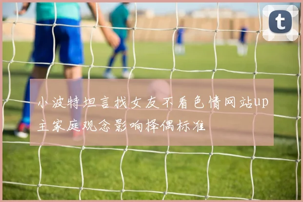 小波特坦言找女友不看色情网站up主家庭观念影响择偶标准