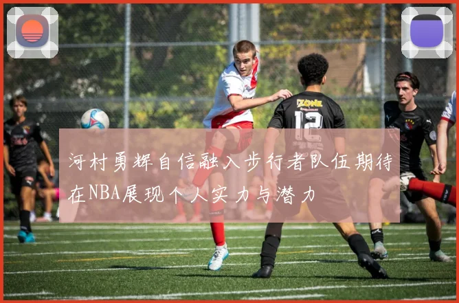 河村勇辉自信融入步行者队伍期待在NBA展现个人实力与潜力