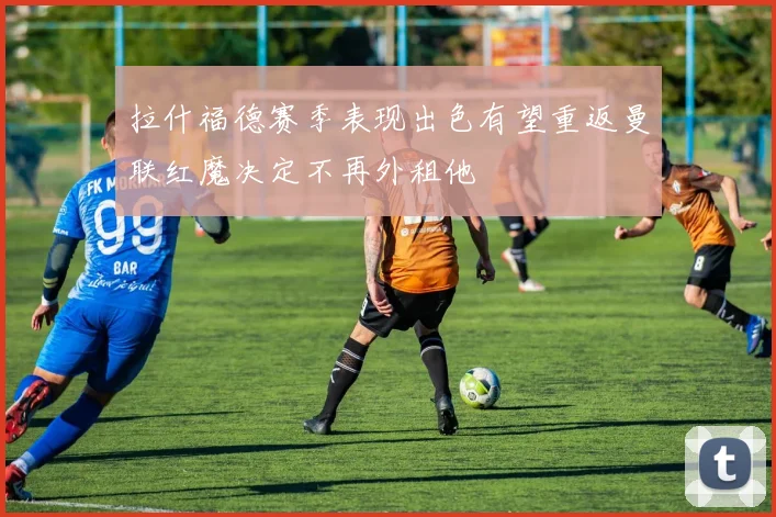 拉什福德赛季表现出色有望重返曼联红魔决定不再外租他