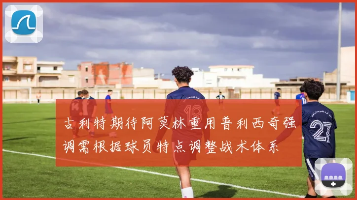 古利特期待阿莫林重用普利西奇强调需根据球员特点调整战术体系