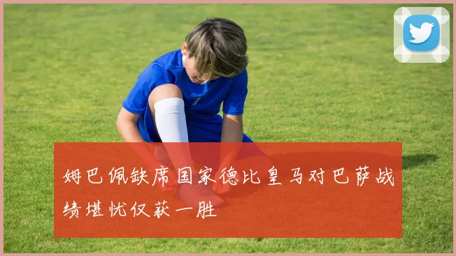 姆巴佩缺席国家德比皇马对巴萨战绩堪忧仅获一胜