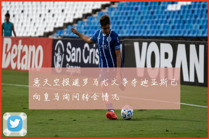 意天空报道罗马尤文争夺迪亚斯已向皇马询问转会情况