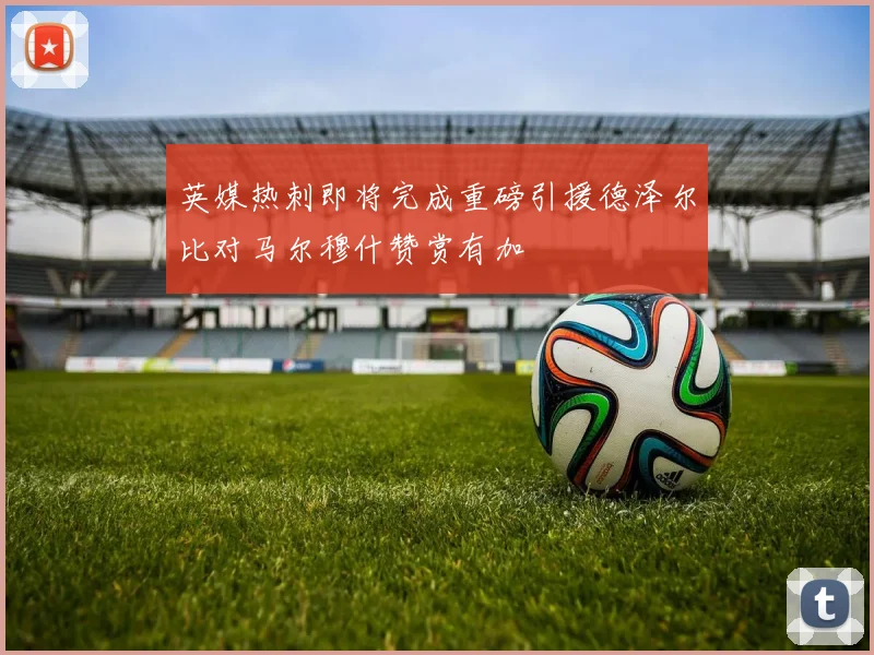 英媒热刺即将完成重磅引援德泽尔比对马尔穆什赞赏有加