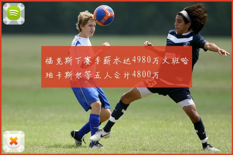 福克斯下赛季薪水达4980万文班哈珀卡斯尔等五人合计4800万