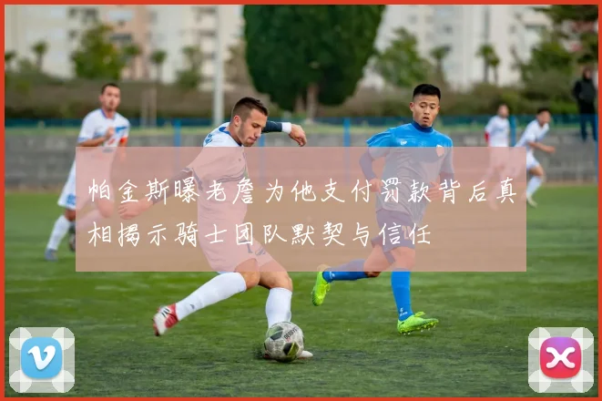 帕金斯曝老詹为他支付罚款背后真相揭示骑士团队默契与信任