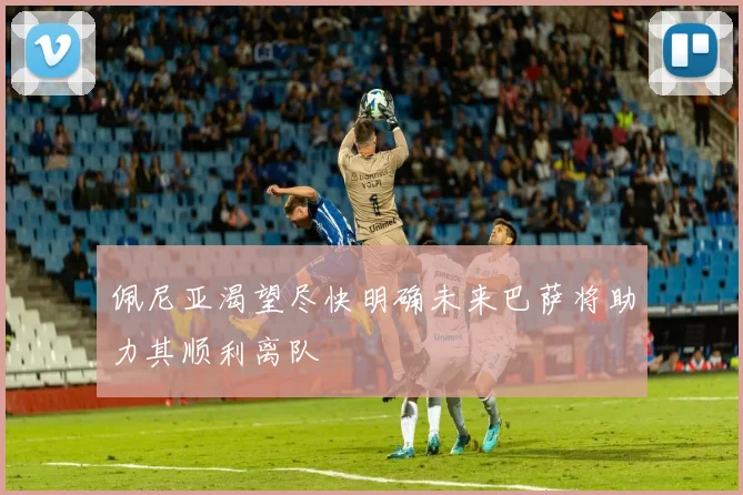佩尼亚渴望尽快明确未来巴萨将助力其顺利离队