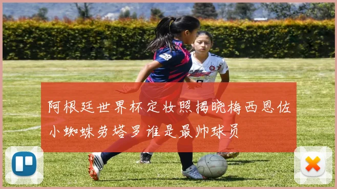 阿根廷世界杯定妆照揭晓梅西恩佐小蜘蛛劳塔罗谁是最帅球员
