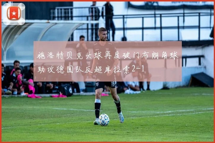 施洛特贝克头球再度破门布朗角球助攻德国队反超库拉索2-1