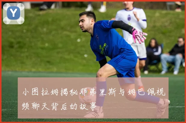 小图拉姆揭秘邓弗里斯与姆巴佩视频聊天背后的故事