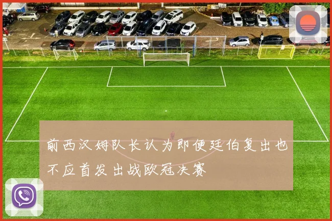 前西汉姆队长认为即便廷伯复出也不应首发出战欧冠决赛