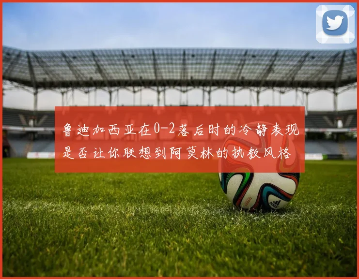 鲁迪加西亚在0-2落后时的冷静表现是否让你联想到阿莫林的执教风格