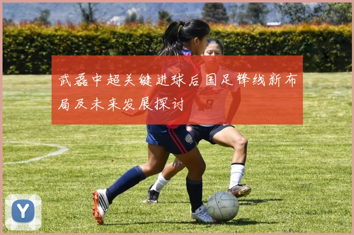 武磊中超关键进球后国足锋线新布局及未来发展探讨