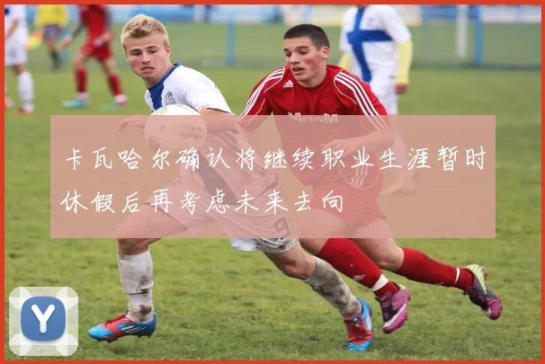 卡瓦哈尔确认将继续职业生涯暂时休假后再考虑未来去向