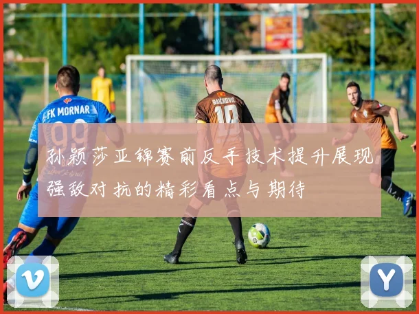 孙颖莎亚锦赛前反手技术提升展现强敌对抗的精彩看点与期待