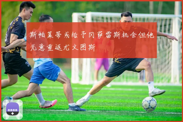 斯帕莱蒂或给予冈萨雷斯机会但他无意重返尤文图斯