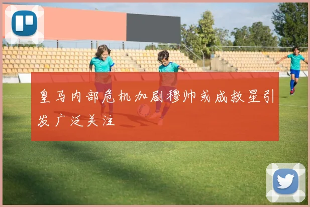 皇马内部危机加剧穆帅或成救星引发广泛关注