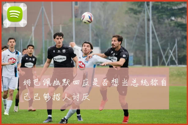姆巴佩幽默回应是否想当总统称自己已够招人讨厌