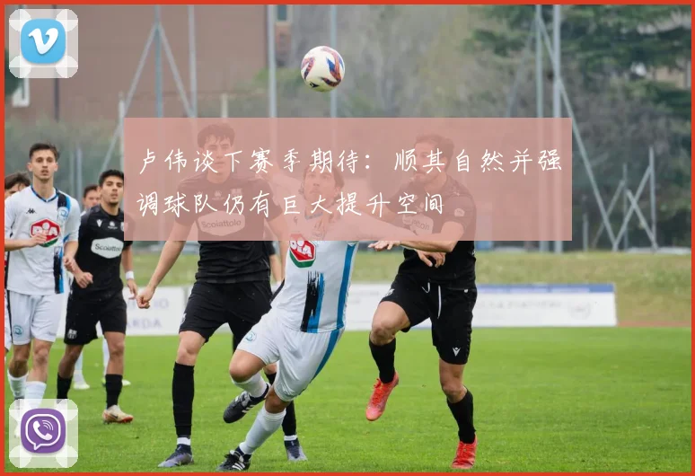 卢伟谈下赛季期待：顺其自然并强调球队仍有巨大提升空间