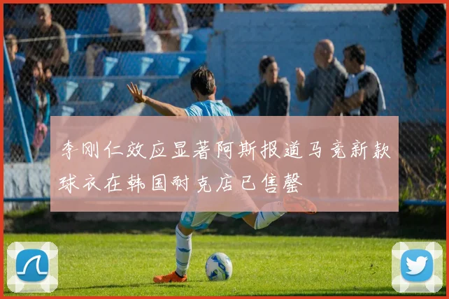 李刚仁效应显著阿斯报道马竞新款球衣在韩国耐克店已售罄