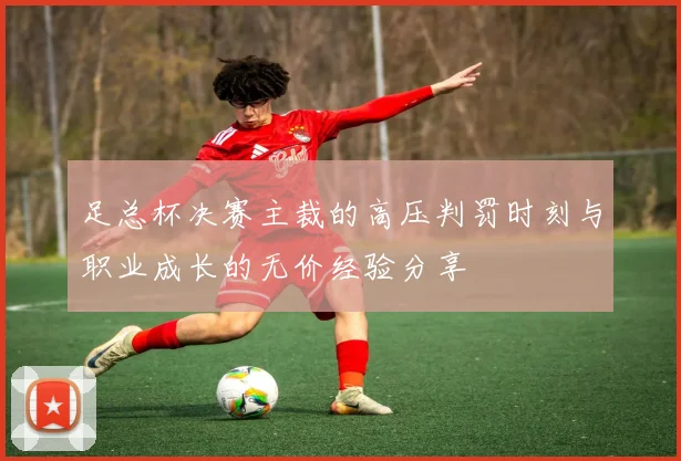 足总杯决赛主裁的高压判罚时刻与职业成长的无价经验分享