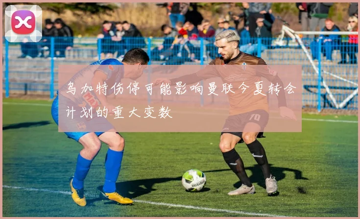 乌加特伤停可能影响曼联今夏转会计划的重大变数