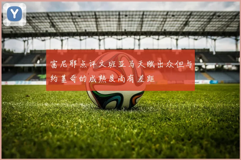 富尼耶点评文班亚马天赋出众但与约基奇的成熟度尚有差距