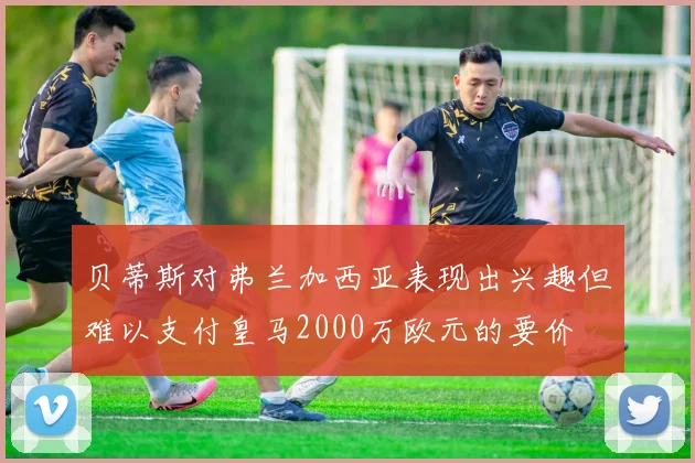 贝蒂斯对弗兰加西亚表现出兴趣但难以支付皇马2000万欧元的要价