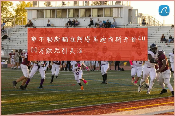 那不勒斯瞄准阿塔乌迪内斯开价4000万欧元引关注
