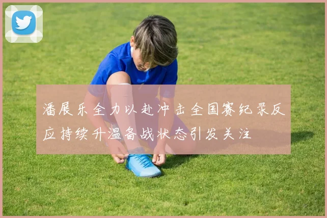 潘展乐全力以赴冲击全国赛纪录反应持续升温备战状态引发关注