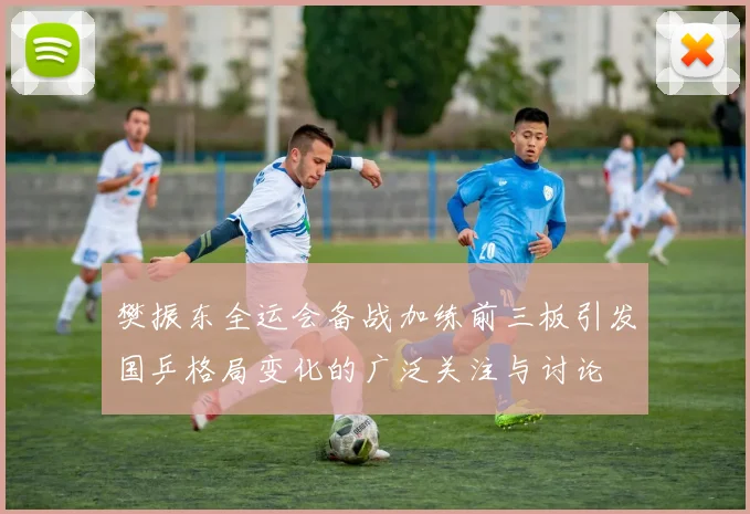 樊振东全运会备战加练前三板引发国乒格局变化的广泛关注与讨论