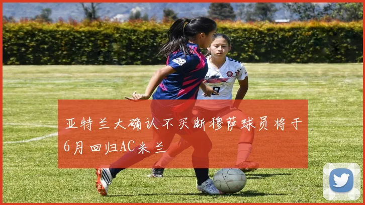 亚特兰大确认不买断穆萨球员将于6月回归AC米兰