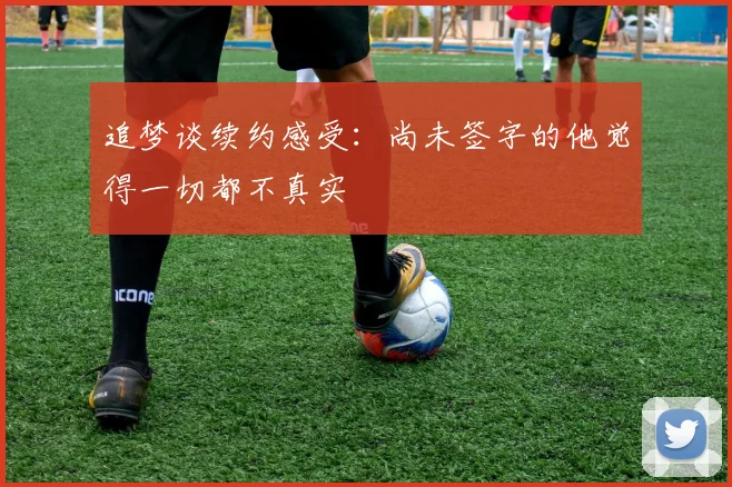 追梦谈续约感受：尚未签字的他觉得一切都不真实