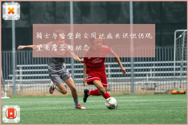 骑士与哈登新合同达成共识但仍观望老詹签约动态