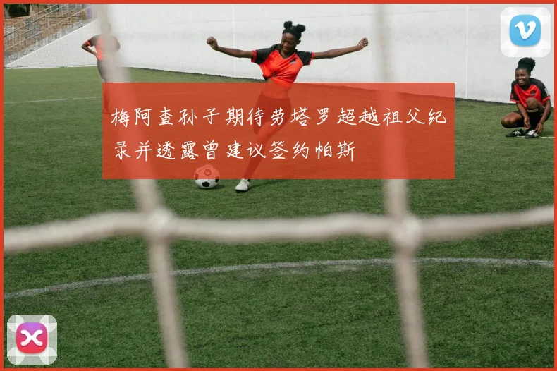 梅阿查孙子期待劳塔罗超越祖父纪录并透露曾建议签约帕斯